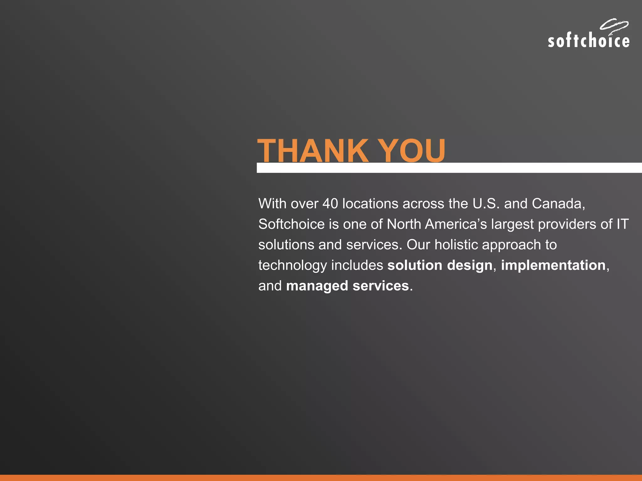 THANK YOU
With over 40 locations across the U.S. and Canada,
Softchoice is one of North America’s largest providers of IT
solutions and services. Our holistic approach to
technology includes solution design, implementation,
and managed services.
 