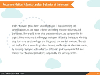 15(STILL) CARELESS USERS IN THE CLOUD
Recommendation: Address careless behavior at the source
While employees gain a better understanding of IT through training and
communications, IT also needs to better understand employee behaviors and
preferences. They should assess what unsanctioned apps are being used in the
organization’s environment and engage employees to identify the reasons why they
stray from using sanctioned apps and IT-approved procurement processes. They can
use shadow IT as a means to get closer to users, and be seen as a business enabler,
by providing employees with a choice of enterprise-grade app options that meet
employee needs around productivity, compatibility, and user experience.
 