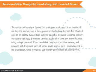 16(STILL) CARELESS USERS IN THE CLOUD
Recommendation: Manage the sprawl of apps and connected devices
The number and variety of devices that employees use for work is on the rise. IT
can take the hardware out of the equation by standardizing the ‘safe list’ of vetted
apps on an identity management platform, as part of a broader Enterprise Mobility
Management strategy. Employees can then access all of their apps in one location,
using a single password. IT can consolidate cloud spend, monitor app use, and
provision and deprovision users all from a single pane of glass – minimizing risk to
the organization, while providing a user-friendly environment for all employees.
 