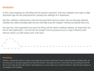 2(STILL) CARELESS USERS IN THE CLOUD
Introduction
In 2014, cloud computing was still shifting into the enterprise mainstream. Tech-savvy employees were eager to adopt
cloud-based apps into their professional lives, breeding new challenges for IT departments.
Back then, Softchoice commissioned a study that discovered North American workers who use cloud apps displayed
markedly more reckless technology habits and were more likely to put their employers’ networks and corporate data at risk.
Two years later, most organizations have gone from flirting with the cloud to wholesale adoption, yet despite their new
level of cloud sophistication – not much has else changed! From lax password security to rogue IT behavior, North
American workers are (Still) Careless Users in the Cloud.
Methodology
Softchoice, a leading North American IT solutions and managed services provider, commissioned a study to understand people’s technology habits, and
how having access to cloud-based applications has affected that behavior. 1,500 people across the U.S. and Canada, who use technology for their full-
time job, were asked about their habits related to cloud application use, security, remote access, and device preferences, along with their perceptions of
and compliance with IT guidelines.
 