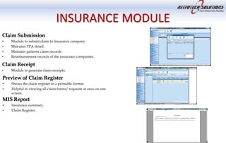 INSURANCE MODULE
Claim Submission
• Module to submit claim to Insurance company.
• Maintain TPA detail.
• Maintain patients claim records.
• Reimbursement records of the insurance companies.
Claim Receipt
• Module to generate claim receipts.
Preview of Claim Register
• Shows the claim register in a printable format.
• Helpful in viewing all claim forms/ requests at once on one
screen.
MIS Report
• Insurance summary.
• Claim Register.
 