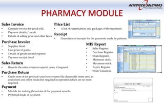PHARMACY MODULE
Sales Invoice
• Generate invoice for good sold.
• Payment details / mode.
• Details of selling price and other taxes
Purchase Invoice
• Supplier detail.
• Cost price of goods.
• Details of goods inward expanse
• Payment receipt detail
Sales Return
• Records the sales returns in special cases, if required.
Purchase Return
• Credit note of the product's purchase returns like disposable items used in
operations and other medicines required in operation which are no more
required.
Price List
• A list of current prices and packages of the treatment.
Receipt
• Generation of receipts for the payments made by patients.
MIS Report
• Sales Register.
• Purchase Register.
• Stock Register.
• Minimum stock.
• Maximum stock.
• Expire Register.
• Stock Valuation.
Payment
• Module for making the entries of the payment records.
• Preferred mode of payment.
 