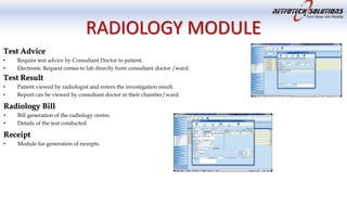 RADIOLOGY MODULE
Test Advice
• Require test advice by Consultant Doctor to patient.
• Electronic Request comes to lab directly from consultant doctor /ward.
Test Result
• Patient viewed by radiologist and enters the investigation result.
• Report can be viewed by consultant doctor in their chamber/ward.
Radiology Bill
• Bill generation of the radiology centre.
• Details of the test conducted.
Receipt
• Module for generation of receipts.
 