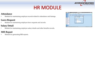 HR MODULE
Attendance
• Module for maintaining employee records related to attendance and timings.
Leave Request
• Module for maintaining employee leave requests and records.
Salary Detail
• Module for maintaining employee salary details and other benefits records.
MIS Report
• Module for generating MIS reports.
 