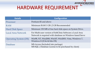 HARDWARE REQUIREMENT
Details Configuration
Processor Pentium-III and above
RAM Minimum RAM 1 GB ( 2 GB Recommended
Hard Disk Space Minimum 150 MB of free hard disk space on System Drive.
Local Area Network For Multi-user version of SoftClinic Software a Local Area
Network is required with database on Windows based Serve
Operating System (OS) Win98, NT, Win2000, WinXP, Win2003, Vista, Windows 7,
Windows 8 (32 & 64 bits OS)
Database MS-Access (Included into package)
MS-SQL ( Database License to be purchased by client)
 