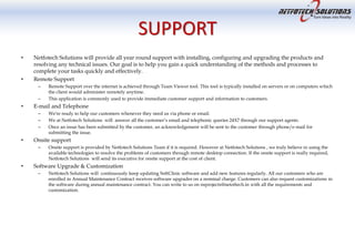 SUPPORT
• Netfotech Solutions will provide all year round support with installing, configuring and upgrading the products and
resolving any technical issues. Our goal is to help you gain a quick understanding of the methods and processes to
complete your tasks quickly and effectively.
• Remote Support
– Remote Support over the internet is achieved through Team Viewer tool. This tool is typically installed on servers or on computers which
the client would administer remotely anytime.
– This application is commonly used to provide immediate customer support and information to customers.
• E-mail and Telephone
– We're ready to help our customers whenever they need us via phone or email.
– We at Netfotech Solutions will answer all the customer’s email and telephonic queries 24X7 through our support agents.
– Once an issue has been submitted by the customer, an acknowledgement will be sent to the customer through phone/e-mail for
submitting the issue.
• Onsite support
– Onsite support is provided by Netfotech Solutions Team if it is required. However at Netfotech Solutions , we truly believe in using the
available technologies to resolve the problems of customers through remote desktop connection. If the onsite support is really required,
Netfotech Solutions will send its executive for onsite support at the cost of client.
• Software Upgrade & Customization
– Netfotech Solutions will continuously keep updating SoftClinic software and add new features regularly. All our customers who are
enrolled in Annual Maintenance Contract receives software upgrades on a nominal charge. Customers can also request customizations in
the software during annual maintenance contract. You can write to us on nsprojects@netoftech.in with all the requirements and
customization.
 