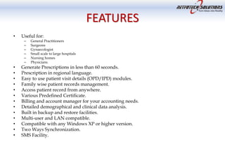FEATURES
• Useful for:
– General Practitioners
– Surgeons
– Gynaecologist
– Small scale to large hospitals
– Nursing homes
– Physicians.
• Generate Prescriptions in less than 60 seconds.
• Prescription in regional language.
• Easy to use patient visit details (OPD/IPD) modules.
• Family wise patient records management.
• Access patient record from anywhere.
• Various Predefined Certificate.
• Billing and account manager for your accounting needs.
• Detailed demographical and clinical data analysis.
• Built in backup and restore facilities.
• Multi-user and LAN compatible.
• Compatible with any Windows XP or higher version.
• Two Ways Synchronization.
• SMS Facility.
 