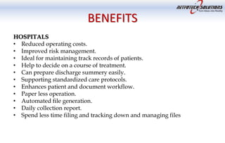 BENEFITS
HOSPITALS
• Reduced operating costs.
• Improved risk management.
• Ideal for maintaining track records of patients.
• Help to decide on a course of treatment.
• Can prepare discharge summery easily.
• Supporting standardized care protocols.
• Enhances patient and document workflow.
• Paper less operation.
• Automated file generation.
• Daily collection report.
• Spend less time filing and tracking down and managing files
 