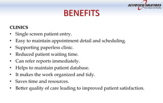 BENEFITS
CLINICS
• Single screen patient entry.
• Easy to maintain appointment detail and scheduling.
• Supporting paperless clinic.
• Reduced patient waiting time.
• Can refer reports immediately.
• Helps to maintain patient database.
• It makes the work organized and tidy.
• Saves time and resources.
• Better quality of care leading to improved patient satisfaction.
 