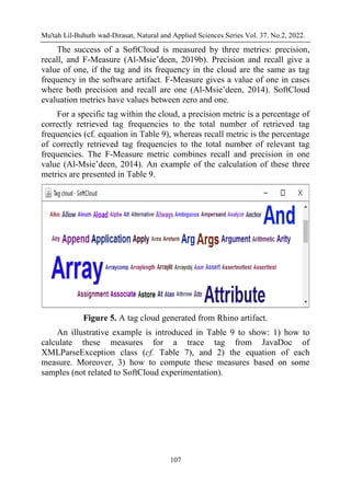 Mu'tah Lil-Buhuth wad-Dirasat, Natural and Applied Sciences Series Vol. 37. No.2, 2022.
107
The success of a SoftCloud is measured by three metrics: precision,
recall, and F-Measure (Al-Msie’deen, 2019b). Precision and recall give a
value of one, if the tag and its frequency in the cloud are the same as tag
frequency in the software artifact. F-Measure gives a value of one in cases
where both precision and recall are one (Al-Msie’deen, 2014). SoftCloud
evaluation metrics have values between zero and one.
For a specific tag within the cloud, a precision metric is a percentage of
correctly retrieved tag frequencies to the total number of retrieved tag
frequencies (cf. equation in Table 9), whereas recall metric is the percentage
of correctly retrieved tag frequencies to the total number of relevant tag
frequencies. The F-Measure metric combines recall and precision in one
value (Al-Msie’deen, 2014). An example of the calculation of these three
metrics are presented in Table 9.
Figure 5. A tag cloud generated from Rhino artifact.
An illustrative example is introduced in Table 9 to show: 1) how to
calculate these measures for a trace tag from JavaDoc of
XMLParseException class (cf. Table 7), and 2) the equation of each
measure. Moreover, 3) how to compute these measures based on some
samples (not related to SoftCloud experimentation).
 