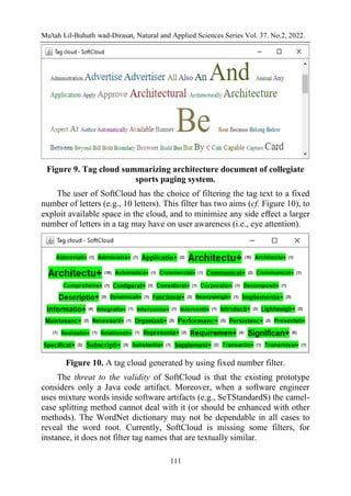 Mu'tah Lil-Buhuth wad-Dirasat, Natural and Applied Sciences Series Vol. 37. No.2, 2022.
111
Figure 9. Tag cloud summarizing architecture document of collegiate
sports paging system.
The user of SoftCloud has the choice of filtering the tag text to a fixed
number of letters (e.g., 10 letters). This filter has two aims (cf. Figure 10), to
exploit available space in the cloud, and to minimize any side eﬀect a larger
number of letters in a tag may have on user awareness (i.e., eye attention).
Figure 10. A tag cloud generated by using fixed number filter.
The threat to the validity of SoftCloud is that the existing prototype
considers only a Java code artifact. Moreover, when a software engineer
uses mixture words inside software artifacts (e.g., SeTStandardS) the camel-
case splitting method cannot deal with it (or should be enhanced with other
methods). The WordNet dictionary may not be dependable in all cases to
reveal the word root. Currently, SoftCloud is missing some filters, for
instance, it does not filter tag names that are textually similar.
 