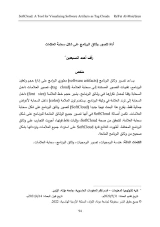 SoftCloud: A Tool for Visualizing Software Artifacts as Tag Clouds Ra'Fat Al-Msie'deen
94
‫لتصور‬ ‫أداة‬
‫البرنامج‬ ‫وثائق‬
‫سحاب‬ ‫شكل‬ ‫على‬
‫ة‬
‫العالم‬
‫ات‬
‫ر‬
‫أ‬
‫فت‬
‫أ‬
‫المسيعدين‬ ‫حمد‬
*
‫م‬
‫لخص‬
‫تصور‬ ‫يساعد‬
( ‫نامج‬‫ر‬‫الب‬ ‫وثائق‬
software artifacts
)
‫رد‬ ‫وتد‬ ‫رت‬ ‫م‬ ‫ح‬
‫ر‬‫ارا‬ ‫رإ‬‫ى‬‫ع‬ ‫امج‬
‫ر‬‫ر‬‫ب‬‫ال‬ ‫ي‬
‫مطور‬
‫رامج‬‫ر‬‫ر‬‫ن‬‫ر‬‫الب‬
‫ر‬‫ر‬‫ر‬‫م‬ ‫الد‬ ‫ا‬ ‫ر‬‫ر‬‫ر‬ ‫رإ‬‫ر‬‫ر‬‫ل‬‫ا‬ ‫ررندح‬‫ر‬‫ر‬‫س‬ ‫ال‬ ‫رور‬‫ر‬‫ر‬‫ص‬‫الر‬ ‫رال‬‫ر‬‫ر‬‫ي‬‫ن‬ ‫ت‬ .
(
tag cloud
،)
‫ر‬‫ر‬‫ر‬ ‫را‬ ‫رال‬‫ر‬‫ر‬‫م‬ ‫الد‬ ‫رور‬‫ر‬‫ر‬‫ص‬‫ت‬
‫ر‬‫ر‬‫ر‬ ‫را‬‫ر‬‫ر‬ ‫ار‬
‫ر‬ ‫ت‬ ‫رد‬‫ر‬‫ر‬‫د‬ ‫ل‬ ‫را‬‫ر‬‫ر‬ ‫و‬ ‫ا‬ ‫ر‬‫ر‬‫ر‬‫س‬‫ال‬
‫رامج‬‫ر‬‫ر‬‫ن‬‫ر‬‫الب‬ ‫رائق‬‫ر‬‫ر‬‫ث‬‫و‬
‫ر‬‫ر‬‫ر‬‫م‬ ‫الد‬ ‫ر‬‫ر‬‫ر‬ ‫رت‬‫ر‬‫ر‬ ‫م‬ ‫ر‬ ‫ر‬‫ر‬‫ر‬‫ش‬‫ي‬ .
(
font size
)
‫ر‬‫ر‬‫ر‬ ‫را‬
‫م‬ ‫الد‬ ‫تررر‬ ‫الإ‬ ‫ا‬ ‫الس‬
‫وثي‬
‫نامج‬‫ر‬‫الب‬
.
‫م‬ ‫الد‬ ‫ن‬‫لو‬ ‫يسرخدم‬
(
color
)
‫ألغر‬ ‫ا‬ ‫الس‬ ‫را‬
‫اض‬
. ‫الي‬ ‫ج‬
‫ي‬
‫ذ‬ ‫ح‬
‫رر‬
‫ا‬
‫ث‬ ‫الب‬
‫جديد‬ ‫ا‬ً ‫نه‬
( ‫ا‬
SoftCloud
)
‫لرصور‬
‫وثائق‬
‫نامج‬‫ر‬‫الب‬
‫شك‬ ‫عىإ‬
‫ا‬ ‫ر‬
.‫رال‬‫ر‬‫م‬ ‫الد‬
‫رال‬‫ر‬‫ل‬‫ا‬ ‫رأ‬‫ر‬ ‫ت‬
SoftCloud
‫ال‬ ‫ر‬‫ر‬‫ي‬ ‫ج‬ ‫رور‬‫ر‬‫ص‬‫ت‬ ‫را‬‫ر‬‫ه‬‫ان‬ ‫ر‬‫ر‬
‫رائق‬‫ر‬‫ث‬‫و‬
‫رامج‬‫ر‬‫ن‬‫ر‬‫لىب‬ ‫ر‬‫ر‬‫م‬‫را‬ ‫ال‬
‫رك‬‫ر‬‫ش‬ ‫رإ‬‫ر‬‫ى‬‫ع‬
‫ا‬ ‫ر‬
‫ال‬
. ‫ر‬‫م‬ ‫د‬
‫ر‬‫ل‬ ‫رأ‬‫م‬ ‫رق‬ ‫لىر‬
SoftCloud
،
‫را‬‫ه‬‫توت‬ ‫راق‬ ‫ن‬ ‫رال‬‫ب‬‫إث‬‫و‬
،
‫ر‬‫ي‬‫ر‬‫اج‬
‫ال‬
‫رإ‬‫ى‬‫ع‬ ‫رار‬ ‫ر‬
‫رائق‬‫ث‬‫و‬
‫ال‬ ‫نامج‬‫ر‬‫الب‬
. ‫خرىف‬
‫ح‬
‫ر‬‫تد‬ ‫النرائج‬ ‫اظهرل‬
SoftCloud
‫رر‬ ‫ا‬ ‫رإ‬‫ى‬‫ع‬
‫رك‬‫ش‬ ‫را‬‫ه‬‫وترررات‬ ‫رال‬‫م‬ ‫الد‬ ‫ر‬‫ي‬ ‫ج‬ ‫ررار‬
‫مأ‬ ‫يح‬ ‫ل‬
‫وثائق‬
‫نامج‬‫ر‬‫الب‬
. ‫رام‬ ‫ال‬
‫الدالة‬ ‫الكلمات‬
،‫يال‬ ‫البرم‬ ‫تصور‬ ،‫يال‬ ‫البرم‬ ‫ند‬ :
،‫نامج‬‫ر‬‫الب‬ ‫وثائق‬
‫ما‬ ‫الد‬ ‫ا‬
.‫ل‬
*
‫المعلومات‬ ‫تكنولوجيا‬ ‫كلية‬
-
.‫األردن‬ ،‫مؤتة‬ ‫جامعة‬ ،‫الحاسوبية‬ ‫المعلومات‬ ‫نظم‬ ‫قسم‬
:‫ث‬ ‫الب‬ ‫ديت‬ ‫ت‬ ‫يخ‬‫ر‬‫تا‬
31
/
5
/
20
20
.‫م‬
:‫ث‬ ‫الب‬ ‫تبو‬ ‫يخ‬‫ر‬‫تا‬
14
/
4
/
2021
.‫م‬
©
، ‫مؤت‬ ‫امد‬ ‫ل‬ ‫فوظ‬ ‫م‬ ‫النشر‬ ‫وق‬ ‫م‬ ‫ي‬ ‫ج‬
،‫رك‬ ‫ال‬
‫األررني‬ ‫ى‬ ‫ال‬
، ‫ي‬ ‫الهاش‬
2022
.
 