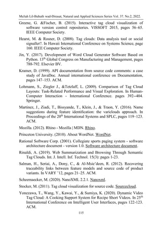 Mu'tah Lil-Buhuth wad-Dirasat, Natural and Applied Sciences Series Vol. 37. No.2, 2022.
115
Greene, G. &Fischer, B. (2015). Interactive tag cloud visualization of
software version control repositories. VISSOFT 2015, pages 56–65.
IEEE Computer Society.
Hearst, M. & Rosner, D. (2008). Tag clouds: Data analysis tool or social
signaller?. In Hawaii International Conference on Systems Science, page
160. IEEE Computer Society.
Jin, Y. (2017). Development of Word Cloud Generator Software Based on
Python. 13th
Global Congress on Manufacturing and Management, pages
788-792. Elsevier BV.
Kramer, D. (1999). API documentation from source code comments: a case
study of JavaDoc. Annual international conference on Documentation,
pages 147–153. ACM.
Lohmann, S., Ziegler J., &Tetzlaff, L. (2009). Comparison of Tag Cloud
Layouts: Task-Related Performance and Visual Exploration. In Human-
Computer Interaction - International Conference. pages 392--404.
Springer.
Martinez, J., Ziadi, T., Bissyande, T., Klein, J., & Traon, Y. (2016). Name
suggestions during feature identiﬁcation: the variclouds approach. In
Proceedings of the 20th
International Systems and SPLC, pages 119–123.
ACM.
Mozilla. (2012). Rhino - Mozilla | MDN. Rhino.
Princeton University. (2010). About WordNet. WordNet.
Rational Software Corp. (2001). Collegiate sports paging system - software
architecture document - version 1.0. Software architecture document.
Rinaldi, A. (2019). Web Summarization and Browsing Through Semantic
Tag Clouds. Int. J. Intell. Inf. Technol. 15(3): pages 1-23.
Salman, H., Seriai, A., Dony, C., & Al-Msie’deen, R. (2012). Recovering
traceability links between feature models and source code of product
variants. In VARY ’12, pages 21–25. ACM.
Scheemaecker, M. (2020). NanoXML 2.2.1. Nanoxml.
Stocker, M. (2011). Tag cloud visualization for source code. Sourcecloud.
Yonezawa, T., Wang, Y., Kawai, Y., & Sumiya, K. (2020). Dynamic Video
Tag Cloud: A Cooking Support System for Recipe Short Videos. In 25th
International Conference on Intelligent User Interfaces, pages 122-123.
ACM.
 