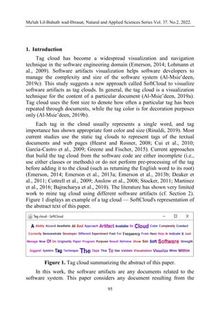 Mu'tah Lil-Buhuth wad-Dirasat, Natural and Applied Sciences Series Vol. 37. No.2, 2022.
95
1. Introduction
Tag cloud has become a widespread visualization and navigation
technique in the software engineering domain (Emerson, 2014; Lohmann et
al., 2009). Software artifacts visualization helps software developers to
manage the complexity and size of the software system (Al-Msie’deen,
2019c). This study suggests a new approach called SoftCloud to visualize
software artifacts as tag clouds. In general, the tag cloud is a visualization
technique for the content of a particular document (Al-Msie’deen, 2019a).
Tag cloud uses the font size to denote how often a particular tag has been
repeated through documents, while the tag color is for decoration purposes
only (Al-Msie’deen, 2019b).
Each tag in the cloud usually represents a single word, and tag
importance has shown appropriate font color and size (Rinaldi, 2019). Most
current studies use the static tag clouds to represent tags of the textual
documents and web pages (Hearst and Rosner, 2008; Cui et al., 2010;
García-Castro et al., 2009; Greene and Fischer, 2015). Current approaches
that build the tag cloud from the software code are either incomplete (i.e.,
use either classes or methods) or do not perform pre-processing of the tag
before adding it to the cloud (such as returning the English word to its root)
(Emerson, 2014; Emerson et al., 2013a; Emerson et al., 2013b; Deaker et
al., 2011; Cottrell et al., 2009; Anslow et al., 2008; Stocker, 2011; Martinez
et al., 2016; Bajracharya et al., 2010). The literature has shown very limited
work to mine tag cloud using different software artifacts (cf. Section 2).
Figure 1 displays an example of a tag cloud — SoftCloud's representation of
the abstract text of this paper.
Figure 1. Tag cloud summarizing the abstract of this paper.
In this work, the software artifacts are any documents related to the
software system. This paper considers any document resulting from the
 