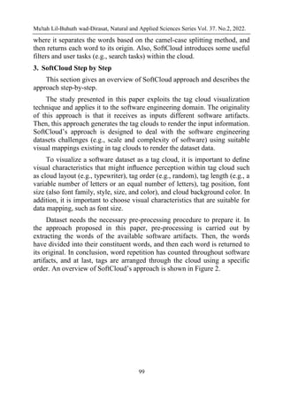 Mu'tah Lil-Buhuth wad-Dirasat, Natural and Applied Sciences Series Vol. 37. No.2, 2022.
99
where it separates the words based on the camel-case splitting method, and
then returns each word to its origin. Also, SoftCloud introduces some useful
filters and user tasks (e.g., search tasks) within the cloud.
3. SoftCloud Step by Step
This section gives an overview of SoftCloud approach and describes the
approach step-by-step.
The study presented in this paper exploits the tag cloud visualization
technique and applies it to the software engineering domain. The originality
of this approach is that it receives as inputs different software artifacts.
Then, this approach generates the tag clouds to render the input information.
SoftCloud’s approach is designed to deal with the software engineering
datasets challenges (e.g., scale and complexity of software) using suitable
visual mappings existing in tag clouds to render the dataset data.
To visualize a software dataset as a tag cloud, it is important to deﬁne
visual characteristics that might inﬂuence perception within tag cloud such
as cloud layout (e.g., typewriter), tag order (e.g., random), tag length (e.g., a
variable number of letters or an equal number of letters), tag position, font
size (also font family, style, size, and color), and cloud background color. In
addition, it is important to choose visual characteristics that are suitable for
data mapping, such as font size.
Dataset needs the necessary pre-processing procedure to prepare it. In
the approach proposed in this paper, pre-processing is carried out by
extracting the words of the available software artifacts. Then, the words
have divided into their constituent words, and then each word is returned to
its original. In conclusion, word repetition has counted throughout software
artifacts, and at last, tags are arranged through the cloud using a specific
order. An overview of SoftCloud’s approach is shown in Figure 2.
 