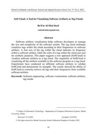 Mu'tah Lil-Buhuth wad-Dirasat, Natural and Applied Sciences Series Vol. 37. No.2, 2022.
93
Soft Cloud: A Tool for Visualizing Software Artifacts as Tag Clouds
Ra'Fat Al-Msie'deen
*
rafatals3ode@gmail.com
Abstract
Software artifacts visualization helps software developers to manage
the size and complexity of the software system. The tag cloud technique
visualizes tags within the cloud according to their frequencies in software
artifacts. A font size of the tag within the cloud indicates its frequency
within a software artifact, while the color of a tag within the cloud uses just
for aesthetic purposes. This paper suggests a new approach (SoftCloud) to
visualize software artifacts as a tag cloud. The originality of SoftCloud is
visualizing all the artifacts available to the software program as a tag cloud.
Experiments have conducted on different software artifacts to validate
SoftCloud and demonstrate its strengths. The results showed the ability of
SoftCloud to correctly retrieve all tags and their frequencies from available
software artifacts.
Keywords: Software engineering, software visualization, software artifacts,
tag clouds.
* College of Information Technology - Department of Computer Information Systems, Mutah
University, Jordan.
Received: 31/5/2020. Accepted: 14/4/2021.
© All rights reserved to Mutah University, Karak, Hashemite Kingdom of Jordan, 2022.
SoftCloud: A Tool for Visualizing Software Artifacts as Tag Clouds
rafatalmsiedeen@mutah.edu.jo
 