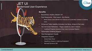 || OPTIONS REDEFINED || Copyright © 2022 SoftClouds - All Rights Reserved
JET UI
Modernized User Experience
Benefits
• Streamlined, Intuitive, Modern UX
• Fully Responsive - One Layout - Any Device
• Mobile Device Users Benefit from Features & Functionality Available to Desktop
Users
• Enhanced Table Usability (Includes Line Items, Arrays & Part Lists)
• No Full Screen Refreshes – Pages Update by User’s Actions
• Loading & Progress Indicators Show Users Immediate Reaction
• Subscription Ordering Support
• Deal Management Visuals
• Integration Support
• Oracle Sales Cloud
• Salesforce (Classic or Lightning Embedded)
• Microsoft Dynamics 365
 