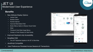 || OPTIONS REDEFINED || Copyright © 2022 SoftClouds - All Rights Reserved
JET UI
Modernized User Experience
Benefits
• New Attribute Display Options
• Vertical Tabs
• Boolean Switch
• Numeric Spinner
• Improved Multi-Select Field
• Button Menus Option to Reduce Visual Clutter
• Slider
• Filmstrip & Card Style Image Menus
• Overlay or Push Drawers for Side Panels
• Improved Keyboard only Accessibility
• Simplified CSS
• One JET Stylesheet Applies to All JET UI Site-Wide
• JavaScript Compatible
• User Preferences Persisted Across Sessions & Transactions
 