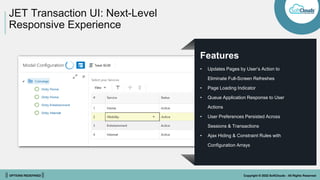 || OPTIONS REDEFINED || Copyright © 2022 SoftClouds - All Rights Reserved
JET Transaction UI: Next-Level
Responsive Experience
Features
• Updates Pages by User’s Action to
Eliminate Full-Screen Refreshes
• Page Loading Indicator
• Queue Application Response to User
Actions
• User Preferences Persisted Across
Sessions & Transactions
• Ajax Hiding & Constraint Rules with
Configuration Arrays
 