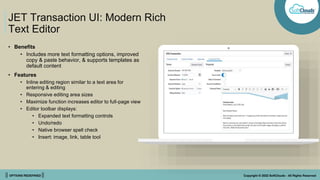 || OPTIONS REDEFINED || Copyright © 2022 SoftClouds - All Rights Reserved
JET Transaction UI: Modern Rich
Text Editor
• Benefits
• Includes more text formatting options, improved
copy & paste behavior, & supports templates as
default content
• Features
• Inline editing region similar to a text area for
entering & editing
• Responsive editing area sizes
• Maximize function increases editor to full-page view
• Editor toolbar displays:
• Expanded text formatting controls
• Undo/redo
• Native browser spell check
• Insert: image, link, table tool
 
