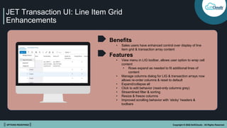 || OPTIONS REDEFINED || Copyright © 2022 SoftClouds - All Rights Reserved
JET Transaction UI: Line Item Grid
Enhancements
Benefits
• Sales users have enhanced control over display of line
item grid & transaction array content
Features
• View menu in LIG toolbar, allows user option to wrap cell
content
• Rows expand as needed to fit additional lines of
content
• Manage columns dialog for LIG & transaction arrays now
allows re-order columns & reset to default
• Expand/collapse all
• Click to edit behavior (read-only columns grey)
• Streamlined filter & sorting
• Resize & freeze columns
• Improved scrolling behavior with ‘sticky’ headers &
toolbars
 