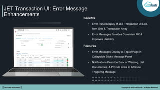 || OPTIONS REDEFINED || Copyright © 2022 SoftClouds - All Rights Reserved
JET Transaction UI: Error Message
Enhancements
Benefits
• Error Panel Display of JET Transaction UI Line-
Item Grid & Transaction Array
• Error Messages Provides Consistent UX &
Improves Usability
Features
• Error Messages Display at Top of Page in
Collapsible Sticky Message Panel
• Notifications Describe Error or Warning, List
Occurrences, & Provide Links to Attribute
Triggering Message
 