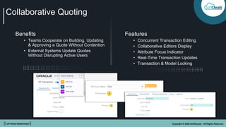 || OPTIONS REDEFINED || Copyright © 2022 SoftClouds - All Rights Reserved
Collaborative Quoting
Benefits
• Teams Cooperate on Building, Updating
& Approving a Quote Without Contention
• External Systems Update Quotes
Without Disrupting Active Users
Features
• Concurrent Transaction Editing
• Collaborative Editors Display
• Attribute Focus Indicator
• Real-Time Transaction Updates
• Transaction & Model Locking
 