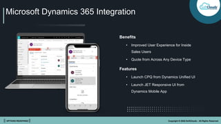 || OPTIONS REDEFINED || Copyright © 2022 SoftClouds - All Rights Reserved
Microsoft Dynamics 365 Integration
Benefits
• Improved User Experience for Inside
Sales Users
• Quote from Across Any Device Type
Features
• Launch CPQ from Dynamics Unified UI
• Launch JET Responsive UI from
Dynamics Mobile App
 