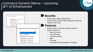 || OPTIONS REDEFINED || Copyright © 2022 SoftClouds - All Rights Reserved
Commerce Dynamic Menus – Upcoming
JET UI Enhancement
Benefits
• Simple Menu Option Maintenance
• Dynamic Menu Option Filtering Based on Attribute
Values & User Input
Features
• Dynamic Menus with Data Table as Domain
• Dynamic Menus in:
• Main Document
• Sub Document
• Commerce Rules
• BML
• Formulas
• Document & Email Designer Templates
 