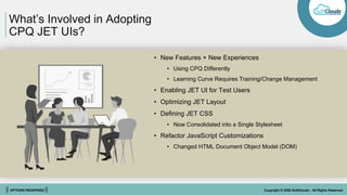 || OPTIONS REDEFINED || Copyright © 2022 SoftClouds - All Rights Reserved
What’s Involved in Adopting
CPQ JET UIs?
• New Features + New Experiences
• Using CPQ Differently
• Learning Curve Requires Training/Change Management
• Enabling JET UI for Test Users
• Optimizing JET Layout
• Defining JET CSS
• Now Consolidated into a Single Stylesheet
• Refactor JavaScript Customizations
• Changed HTML Document Object Model (DOM)
 