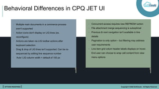 || OPTIONS REDEFINED || Copyright © 2022 SoftClouds - All Rights Reserved
Behavioral Differences in CPQ JET UI
• Multiple main documents in a commerce process
aren't supported
• Action icons don't display on LIG lines (ex.
reconfigure)
• Actions are taken via LIG toolbar actions after
keyboard selection
• Drag & drop of LIG lines isn't supported. Can be re-
sequenced by editing line sequence number
• ‘Auto’ LIG column width = default of 100 px
• Concurrent access requires new REFRESH action
• File attachment merge sequencing is suboptimal
• Previous & next navigation isn't available in line
details
• Pagination is only option – but filtering may address
user requirements
• Line item grid colum header labels displays on hover.
End user can choose to wrap cell content from view
menu options
 