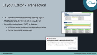 || OPTIONS REDEFINED || Copyright © 2022 SoftClouds - All Rights Reserved
Layout Editor - Transaction
• JET layout is cloned from existing desktop layout
• Modifications to JET layout affect only JET UI
• Layout is retained even if JET is disabled
• JET layout editor is different from legacy layout editor
• Can be discarded & re-generated
 