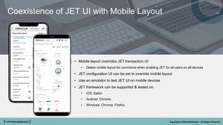 || OPTIONS REDEFINED || Copyright © 2022 SoftClouds - All Rights Reserved
• Mobile layout overrides JET transaction UI
• Delete mobile layout for commerce when enabling JET for all users on all devices
• JET configuration UI can be set to override mobile layout
• Use an emulator to test JET UI on mobile devices
• JET framework can be supported & tested on:
• iOS: Safari
• Android: Chrome
• Windows: Chrome, Firefox
Coexistence of JET UI with Mobile Layout
 
