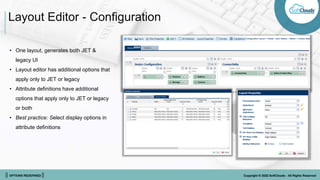 || OPTIONS REDEFINED || Copyright © 2022 SoftClouds - All Rights Reserved
Layout Editor - Configuration
• One layout, generates both JET &
legacy UI
• Layout editor has additional options that
apply only to JET or legacy
• Attribute definitions have additional
options that apply only to JET or legacy
or both
• Best practice: Select display options in
attribute definitions
 