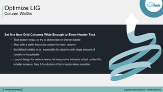 || OPTIONS REDEFINED || Copyright © 2022 SoftClouds - All Rights Reserved
Optimize LIG
Column Widths
Set line Item Grid Columns Wide Enough to Show Header Text
• Text doesn't wrap, so try to abbreviate or shorten labels
• Start with a width that suits content for each column
• Set default widths in px, especially for columns with large amount of
content or long labels
• Layout design for wide screens, let responsive behavior adapt content for
smaller screens. Use 3-5 columns of form inputs when possible
 
