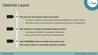 || OPTIONS REDEFINED || Copyright © 2022 SoftClouds - All Rights Reserved
Optimize Layout
Use only one set of panel columns per panel
• JET layout is responsive, panel columns will wrap & redistribute on smaller screens
• More than one set of panel columns in a single panel can result in a jumbled layout
Add ‘toolbars’ to contain sub-header labels & actions
• Use toolbars with labels for sub-headers inside panels
• Move any buttons from content area to these toolbars.
Add a REFRESH action to handle concurrent users
Use custom class to create fixed columns as needed
 
