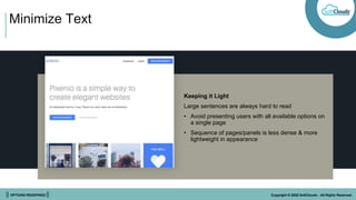 || OPTIONS REDEFINED || Copyright © 2022 SoftClouds - All Rights Reserved
Minimize Text
Keeping it Light
Large sentences are always hard to read
• Avoid presenting users with all available options on
a single page
• Sequence of pages/panels is less dense & more
lightweight in appearance
 