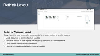 || OPTIONS REDEFINED || Copyright © 2022 SoftClouds - All Rights Reserved
Rethink Layout
Design for Widescreen Layout
Design layout for wide screens, let responsive behavior adapt content for smaller screens
• Use 3-5 columns of form inputs when possible
• More than one set of rows in panel column groups can result in a jumbled layout
• Group related content under sub-headings
• Use custom class to create fixed columns as needed
 