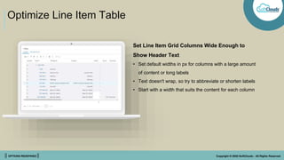 || OPTIONS REDEFINED || Copyright © 2022 SoftClouds - All Rights Reserved
Optimize Line Item Table
Set Line Item Grid Columns Wide Enough to
Show Header Text
• Set default widths in px for columns with a large amount
of content or long labels
• Text doesn't wrap, so try to abbreviate or shorten labels
• Start with a width that suits the content for each column
 