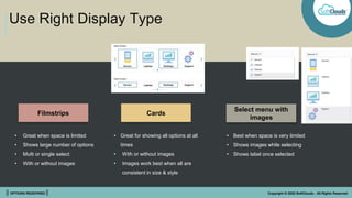 || OPTIONS REDEFINED || Copyright © 2022 SoftClouds - All Rights Reserved
Use Right Display Type
Filmstrips Cards
Select menu with
images
• Great when space is limited
• Shows large number of options
• Multi or single select
• With or without images
• Great for showing all options at all
times
• With or without images
• Images work best when all are
consistent in size & style
• Best when space is very limited
• Shows images while selecting
• Shows label once selected
 