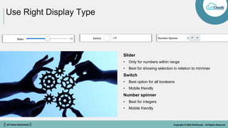 || OPTIONS REDEFINED || Copyright © 2022 SoftClouds - All Rights Reserved
Use Right Display Type
Slider
• Only for numbers within range
• Best for showing selection in relation to min/max
Switch
• Best option for all booleans
• Mobile friendly
Number spinner
• Best for integers
• Mobile friendly
 