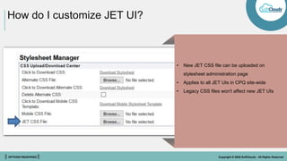 || OPTIONS REDEFINED || Copyright © 2022 SoftClouds - All Rights Reserved
How do I customize JET UI?
Features
• Update pages with only data impacted by
the user’s action to eliminate full screen
refreshes
• Page Loading Indicator
• Queue application response to user
actions/edits
• User preferences persisted across sessions
and transactions
• Ajax Hiding & Constraint rules with
Configuration arrays
• New JET CSS file can be uploaded on
stylesheet administration page
• Applies to all JET UIs in CPQ site-wide
• Legacy CSS files won't affect new JET UIs
 