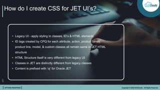 || OPTIONS REDEFINED || Copyright © 2022 SoftClouds - All Rights Reserved
How do I create CSS for JET UI’s?
• Legacy UI - apply styling to classes, ID’s & HTML elements
• ID tags created by CPQ for each attribute, action, product family,
product line, model, & custom classes all remain same in JET HTML
structure
• HTML Structure Itself is very different from legacy UI
• Classes in JET are distinctly different from legacy classes
• Content is prefixed with ‘oj’ for Oracle JET
 