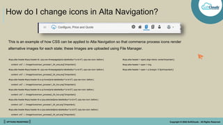 || OPTIONS REDEFINED || Copyright © 2022 SoftClouds - All Rights Reserved
How do I change icons in Alta Navigation?
#cpq-alta-header > span{ align-items: center!important;}
#cpq-alta-header > span > img,
#cpq-alta-header > span > p {margin: 0 5px!important;}
#cpq-alta-header #cpq-header-tb .cpq-nav-threepages[aria-labelledby="ui-id-4"] .cpq-nav-icon::before {
content: url("../../image/Icons/navi_process1_24_ena.png")!important;}
#cpq-alta-header #cpq-header-tb .cpq-nav-threepages[aria-labelledby="ui-id-5"] .cpq-nav-icon::before {
content: url("../../image/Icons/navi_process2_24_ena.png")!important;}
#cpq-alta-header #cpq-header-tb a.oj-hover[aria-labelledby="ui-id-4"] .cpq-nav-icon::before {
content: url("../../image/Icons/navi_process1_24_hov.png")!important;}
#cpq-alta-header #cpq-header-tb a.oj-hover[aria-labelledby="ui-id-5"] .cpq-nav-icon::before {
content: url("../../image/Icons/navi_process2_24_hov.png")!important;}
#cpq-alta-header #cpq-header-tb a.cpq-selected[aria-labelledby="ui-id-4"] .cpq-nav-icon::before {
content: url("../../image/Icons/navi_process1_24_act.png")!important;}
#cpq-alta-header #cpq-header-tb a.cpq-selected[aria-labelledby="ui-id-5"] .cpq-nav-icon::before {
content: url("../../image/Icons/navi_process2_24_act.png")!important;}
This is an example of how CSS can be applied to Alta Navigation so that commerce process icons render
alternative images for each state; these Images are uploaded using File Manager.
 