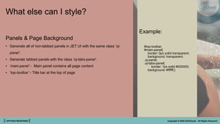 || OPTIONS REDEFINED || Copyright © 2022 SoftClouds - All Rights Reserved
What else can I style?
Example:
#top-toolbar,
#main-panel{
border: 0px solid transparent;
background: transparent;
.oj-panel,
.oj-tabs-panel{
border: 1px solid #000000;
background: #ffffff;}
Panels & Page Background
• Generate all of non-tabbed panels in JET UI with the same class ‘oj-
panel’.
• Generate tabbed panels with the class ‘oj-tabs-panel’.
• ‘main-panel’ - Main panel contains all page content
• ‘top-toolbar’ - Title bar at the top of page
 