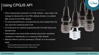 || OPTIONS REDEFINED || Copyright © 2022 SoftClouds - All Rights Reserved
• When implementing JavaScript in an HTML attribute – store script in file
manager & reference this in the HTML attribute directly or in a default
BML function for the HTML attribute
• For improved performance, UI components are only rendered when the
user opens the containing panel or tab
• UI components are rendered progressively after the DOM ready event
has been fired
• Administrators may access these methods using custom JavaScript
contained in a separate file or in a read-only HTML attribute
• Methods reference with the namespace "CPQJS" as in the examples
below
CPQJS.setAttributeVal('myAttributeVarName','New Value');
CPQJS.onTableLoaded('lineItemGrid', setRowColors);
Using CPQJS API
 