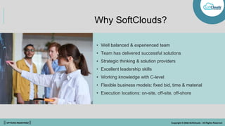 || OPTIONS REDEFINED || Copyright © 2022 SoftClouds - All Rights Reserved
Why SoftClouds?
• Well balanced & experienced team
• Team has delivered successful solutions
• Strategic thinking & solution providers
• Excellent leadership skills
• Working knowledge with C-level
• Flexible business models: fixed bid, time & material
• Execution locations: on-site, off-site, off-shore
 