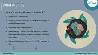 || OPTIONS REDEFINED || Copyright © 2022 SoftClouds - All Rights Reserved
What is JET?
Oracle’s JavaScript Extension Toolkit (JET)
• ‘Mobile First’ UI framework
• Based on modern JavaScript, CSS3 & HTML5 design &
development principles
• Provides a clean, streamlined UX
• Open-source & Oracle-contributed JavaScript libraries
make it simple to build & extend cloud-based, client-side
applications
• Will replace all legacy UIs as CPQ’s modern standard for
UIs
 