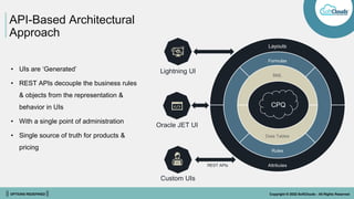 || OPTIONS REDEFINED || Copyright © 2022 SoftClouds - All Rights Reserved
API-Based Architectural
Approach
CPQ
Layouts
Formulas
BML
Data Tables
Rules
Attributes
• UIs are ‘Generated’
• REST APIs decouple the business rules
& objects from the representation &
behavior in UIs
• With a single point of administration
• Single source of truth for products &
pricing
Lightning UI
Oracle JET UI
Custom UIs
REST APIs
 