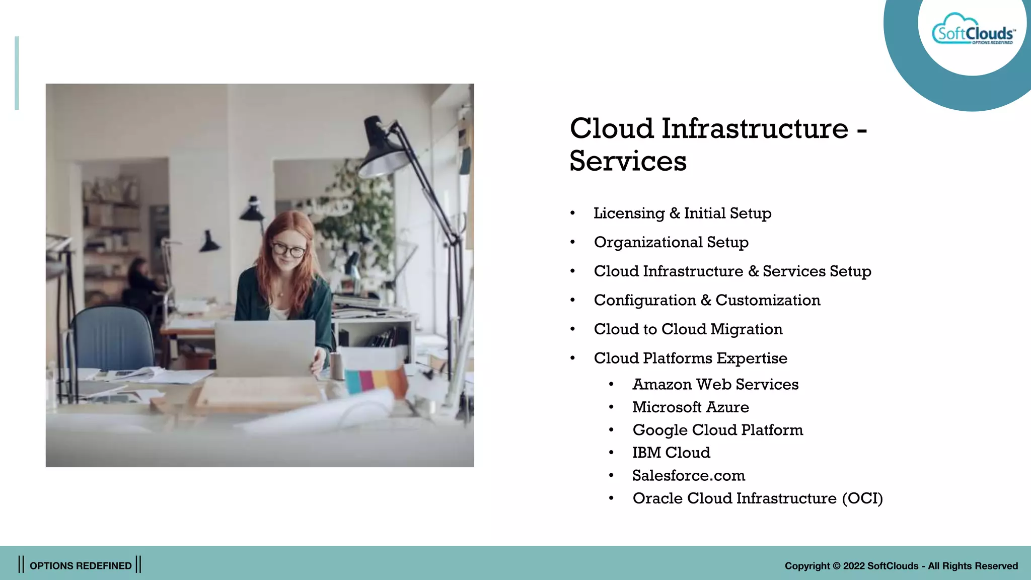 || OPTIONS REDEFINED || Copyright © 2022 SoftClouds - All Rights Reserved
Cloud Infrastructure -
Services
• Licensing & Initial Setup
• Organizational Setup
• Cloud Infrastructure & Services Setup
• Configuration & Customization
• Cloud to Cloud Migration
• Cloud Platforms Expertise
• Amazon Web Services
• Microsoft Azure
• Google Cloud Platform
• IBM Cloud
• Salesforce.com
• Oracle Cloud Infrastructure (OCI)
 